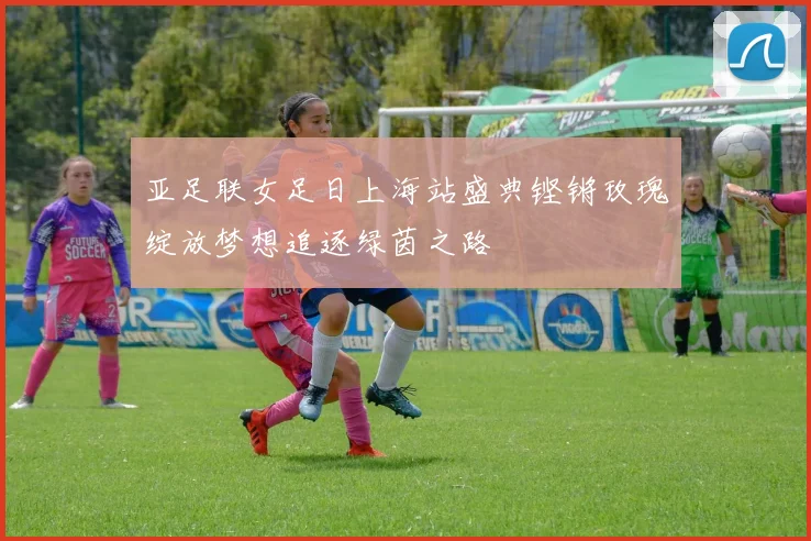 亚足联女足日上海站盛典铿锵玫瑰绽放梦想追逐绿茵之路