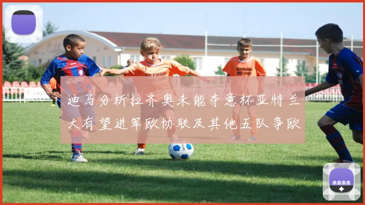 迪马分析拉齐奥未能夺意杯亚特兰大有望进军欧协联及其他五队争欧联资格