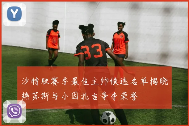 沙特联赛季最佳主帅候选名单揭晓热苏斯与小因扎吉争夺荣誉
