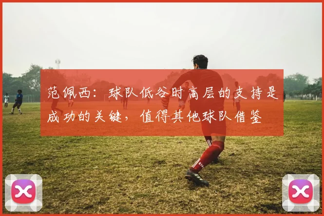 范佩西：球队低谷时高层的支持是成功的关键，值得其他球队借鉴