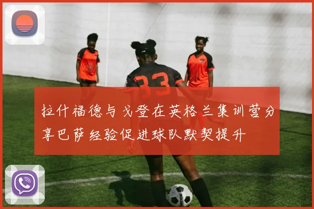 拉什福德与戈登在英格兰集训营分享巴萨经验促进球队默契提升