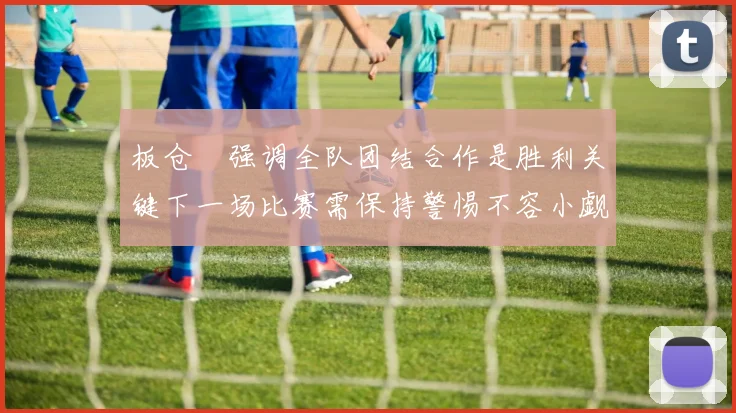 板仓滉强调全队团结合作是胜利关键下一场比赛需保持警惕不容小觑