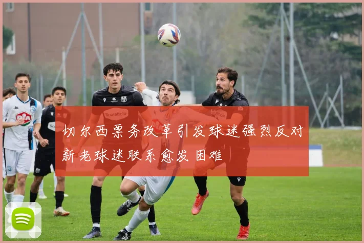 切尔西票务改革引发球迷强烈反对新老球迷联系愈发困难