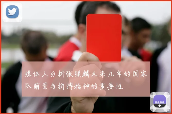 媒体人分析张镇麟未来几年的国家队前景与拼搏精神的重要性