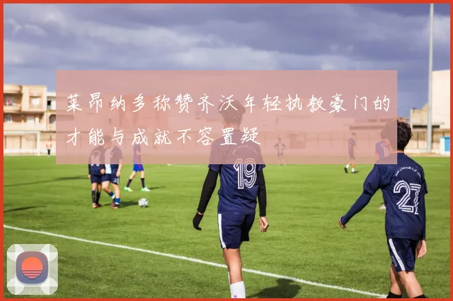 莱昂纳多称赞齐沃年轻执教豪门的才能与成就不容置疑