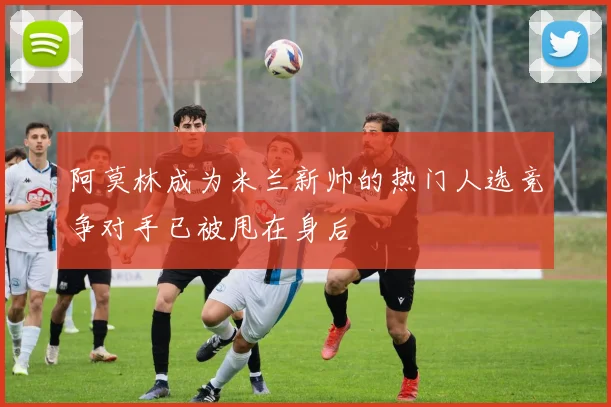 阿莫林成为米兰新帅的热门人选竞争对手已被甩在身后