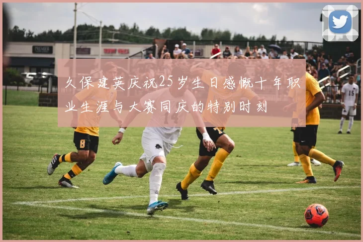 久保建英庆祝25岁生日感慨十年职业生涯与大赛同庆的特别时刻