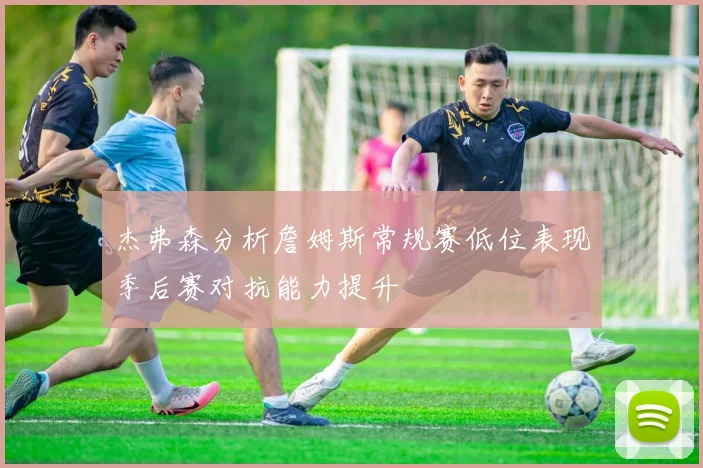 杰弗森分析詹姆斯常规赛低位表现季后赛对抗能力提升